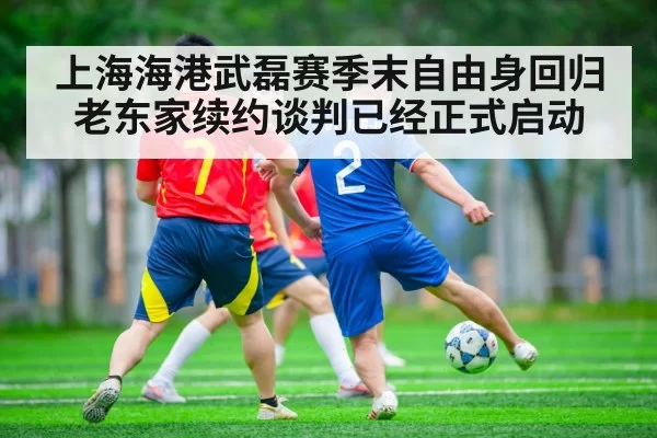 上海海港武磊赛季末自由身回归老东家续约谈判已经正式启动