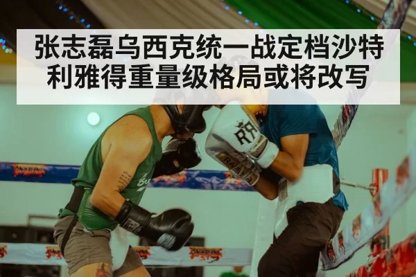 张志磊乌西克统一战定档沙特利雅得重量级格局或将改写