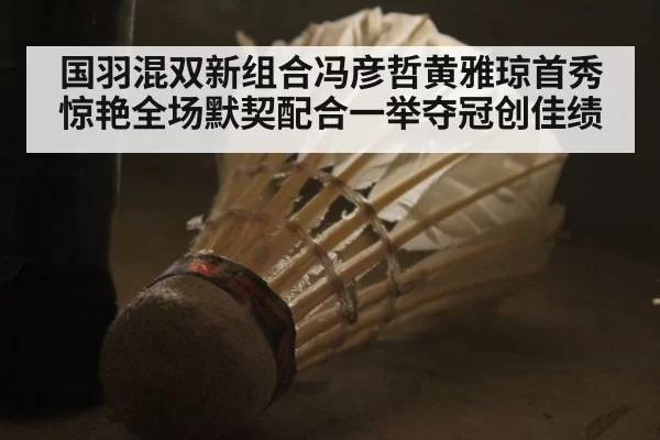 国羽混双新组合冯彦哲黄雅琼首秀惊艳全场默契配合一举夺冠创佳绩