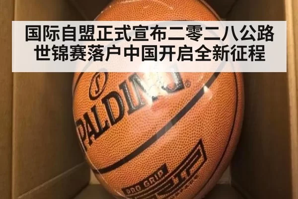 国际自盟正式宣布二零二八公路世锦赛落户中国开启全新征程